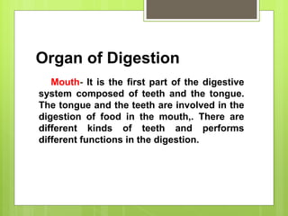 Organ of Digestion
Mouth- It is the first part of the digestive
system composed of teeth and the tongue.
The tongue and the teeth are involved in the
digestion of food in the mouth,. There are
different kinds of teeth and performs
different functions in the digestion.
 