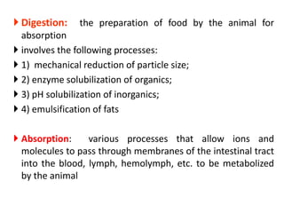  Digestion: the preparation of food by the animal for
absorption
 involves the following processes:
 1) mechanical reduction of particle size;
 2) enzyme solubilization of organics;
 3) pH solubilization of inorganics;
 4) emulsification of fats
 Absorption: various processes that allow ions and
molecules to pass through membranes of the intestinal tract
into the blood, lymph, hemolymph, etc. to be metabolized
by the animal
 