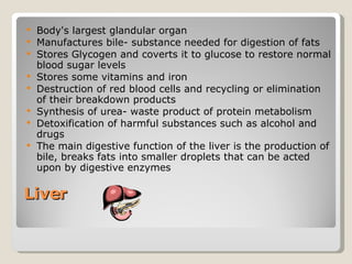 Liver  Body's largest glandular organ Manufactures bile- substance needed for digestion of fats  Stores Glycogen and coverts it to glucose to restore normal blood sugar levels  Stores some vitamins and iron  Destruction of red blood cells and recycling or elimination of their breakdown products Synthesis of urea- waste product of protein metabolism Detoxification of harmful substances such as alcohol and drugs The main digestive function of the liver is the production of bile, breaks fats into smaller droplets that can be acted upon by digestive enzymes 