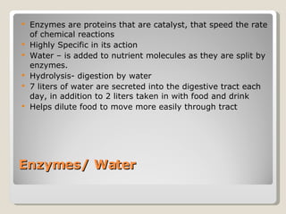 Enzymes/ Water Enzymes are proteins that are catalyst, that speed the rate of chemical reactions Highly Specific in its action  Water – is added to nutrient molecules as they are split by enzymes.  Hydrolysis- digestion by water  7 liters of water are secreted into the digestive tract each day, in addition to 2 liters taken in with food and drink Helps dilute food to move more easily through tract 