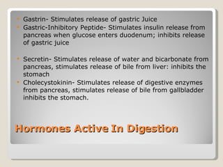 Hormones Active In Digestion  Gastrin- Stimulates release of gastric Juice Gastric-Inhibitory Peptide- Stimulates insulin release from pancreas when glucose enters duodenum; inhibits release of gastric juice  Secretin- Stimulates release of water and bicarbonate from pancreas, stimulates release of bile from liver: inhibits the stomach Cholecystokinin- Stimulates release of digestive enzymes from pancreas, stimulates release of bile from gallbladder inhibits the stomach.  