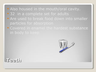 Teeth Also housed in the mouth/oral cavity.  32  in a complete set for adults  Are used to break food down into smaller particles for absorption  Covered in enamel the hardest substance in body to keep 