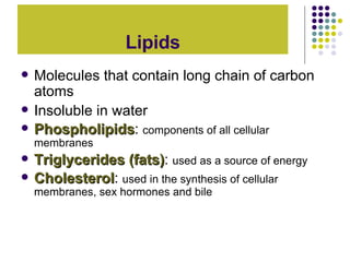 Lipids Molecules that contain long chain of carbon atoms Insoluble in water Phospholipids :  components of all cellular membranes Triglycerides (fats) :  used as a source of energy Cholesterol :  used in the synthesis of cellular membranes, sex hormones and bile 