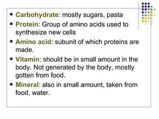 Carbohydrate : mostly sugars, pasta Protein : Group of amino acids used to synthesize new cells Amino acid : subunit of which proteins are made. Vitamin : should be in small amount in the body. Not generated by the body, mostly gotten from food. Mineral : also in small amount, taken from food, water. 