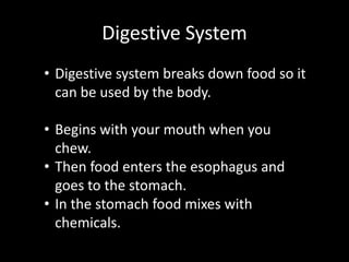 Digestive System
• Digestive system breaks down food so it
can be used by the body.
• Begins with your mouth when you
chew.
• Then food enters the esophagus and
goes to the stomach.
• In the stomach food mixes with
chemicals.