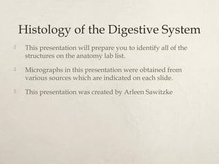 Histology of the Digestive System 
 This presentation will prepare you to identify all of the 
structures on the anatomy lab list. 
 Micrographs in this presentation were obtained from 
various sources which are indicated on each slide. 
 This presentation was created by Arleen Sawitzke 
 