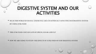 DIGESTIVE SYSTEM AND OUR
ACTIVITIES
• WE IN THIS WORLD OF HUSTLE AND BUSTLE ARE COUNTINOUSLY EFFECTING OUR DIGESTIVE SYSTEM
BY USING JUNK FOOD
• THIS JUNK FOOD CONTAIN LOTS OF SPICES, SUGAR AND FAT
• NOW WE ARE GOING TO STUDY THE EFFECTS OF JUNK FOOD ON OUR DIGESTIVE SYSTEM
 