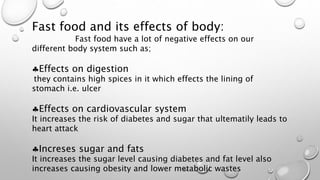 Fast food and its effects of body:
Fast food have a lot of negative effects on our
different body system such as;
Effects on digestion
they contains high spices in it which effects the lining of
stomach i.e. ulcer
Effects on cardiovascular system
It increases the risk of diabetes and sugar that ultematily leads to
heart attack
Increses sugar and fats
It increases the sugar level causing diabetes and fat level also
increases causing obesity and lower metabolic wastes
 