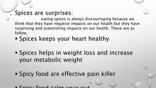 Spices are surprises:
eating spices is always discouringing because we
think that they have negative impacts on our health but they have
surprising and astonishing impacts on our health. These are as
follow.
 Spices keeps your heart healthy
 Spices helps in weight loss and increase
your metabolic weight
 Spicy food are effective pain killer
 