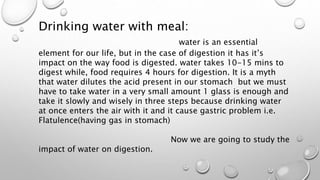 Drinking water with meal:
water is an essential
element for our life, but in the case of digestion it has it’s
impact on the way food is digested. water takes 10-15 mins to
digest while, food requires 4 hours for digestion. It is a myth
that water dilutes the acid present in our stomach but we must
have to take water in a very small amount 1 glass is enough and
take it slowly and wisely in three steps because drinking water
at once enters the air with it and it cause gastric problem i.e.
Flatulence(having gas in stomach)
Now we are going to study the
impact of water on digestion.
 
