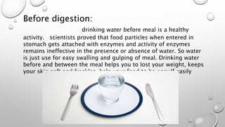 Before digestion:
drinking water before meal is a healthy
activity. scientists proved that food particles when entered in
stomach gets attached with enzymes and activity of enzymes
remains ineffective in the presence or absence of water. So water
is just use for easy swalling and gulping of meal. Drinking water
before and between the meal helps you to lost your weight, keeps
your skin soft and freckles, help your food to be engulf easily
 