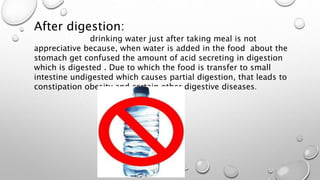 After digestion:
drinking water just after taking meal is not
appreciative because, when water is added in the food about the
stomach get confused the amount of acid secreting in digestion
which is digested . Due to which the food is transfer to small
intestine undigested which causes partial digestion, that leads to
constipation obesity and certain other digestive diseases.
 