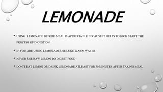 LEMONADE
• USING LEMONADE BEFORE MEAL IS APPRECIABLE BECAUSE IT HELPS TO KICK START THE
PROCESS OF DIGESTION
• IF YOU ARE USING LEMONADE USELUKE WARM WATER
• NEVER USE RAW LEMON TO DIGEST FOOD
• DON’T EAT LEMON OR DRINK LEMONADE ATLEAST FOR 30 MINUTES AFTER TAKING MEAL
 