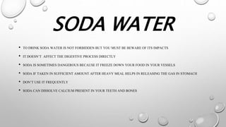 SODA WATER
• TO DRINK SODA WATER IS NOT FORBIDDEN BUT YOU MUST BE BEWARE OF ITS IMPACTS
• IT DOESN’T AFFECT THE DIGESTIVE PROCESS DIRECTLY
• SODA IS SOMETIMES DANGEROUS BECAUSE IT FREEZE DOWN YOUR FOOD IN YOUR VESSELS
• SODA IF TAKEN IN SUFFICIENT AMOUNT AFTER HEAVY MEAL HELPS IN RELEASING THE GAS IN STOMACH
• DON’T USE IT FREQUENTLY
• SODA CAN DISSOLVE CALCIUM PRESENT IN YOUR TEETH AND BONES
 