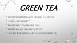 GREEN TEA
• GREEN TEA HELPS IN STIMULATING THE WORKING OF ENZYMES
• IT HELPS IN TREATING OBESITY
• GREEN TEA IS EFFECTIVE IN CASE OF ULCER
• GREEN TEA HAS ANTI INFLAMMATORY EFFECTS
• PATEINTS WITH LIVER PROBLEM SHOULD AVOID TAKING GREEN TEA
 