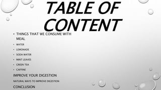 TABLE OF
CONTENT• THINGS THAT WE CONSUME WITH
MEAL
• WATER
• LEMONADE
• SODA WATER
• MINT LEAVES
• GREEN TEA
• CAFFINE
IMPROVE YOUR DIGESTION
NATURAL WAYS TO IMPROVE DIGESTION
CONCLUSION
 