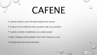 CAFENE
• COFFEE STIMULATES THE MOVEMENTS OF COLON
• IT HELP YOU IN PROTECTING AGAINST THE GALLSTONES
• TAKING COFFEE IN MORNING IS A GOOD HABIT
• DON’T DRINK COFFEE MORE THAN TWO TIMES IN A DAY
• COFFEE RELIVES CONCTIPATION
 