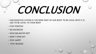 CONCLUSION
• OUR DIGESTIVE SYSTEM IS THE MAIN PART OF OUR BODY TO BE LOYAL WITH IT IS
LIKE TO BE LOYAL TO YOUR BODY
• STAY POSITIVE
• DO EXCERCISE
• HAVE BALANCED DIET
• DON’T OVER EAT
• STAY HAPPY
• STAY BLESSED
 