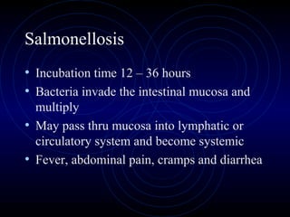 Salmonellosis
• Incubation time 12 – 36 hours
• Bacteria invade the intestinal mucosa and
  multiply
• May pass thru mucosa into lymphatic or
  circulatory system and become systemic
• Fever, abdominal pain, cramps and diarrhea
 