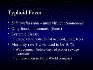 Typhoid Fever
• Salmonella typhi - most virulent Salmonella
• Only found in humans (feces)
• Systemic disease
  • Spreads thru body, found in blood, urine, feces
• Mortality rate 1-2 %, used to be 10 %
  • Was common before days of proper sewage
     treatment
   • Still common in Third World countries
 