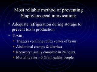 Most reliable method of preventing
     Staphylococcal intoxication:
• Adequate refrigeration during storage to
  prevent toxin production
• Toxin
   • Triggers vomiting reflex center of brain
   • Abdominal cramps & diarrhea
   • Recovery usually complete in 24 hours.
   • Mortality rate – 0 % in healthy people
 