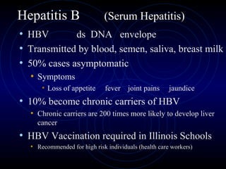 Hepatitis B                  (Serum Hepatitis)
• HBV        ds DNA envelope
• Transmitted by blood, semen, saliva, breast milk
• 50% cases asymptomatic
  • Symptoms
      • Loss of appetite      fever joint pains       jaundice
• 10% become chronic carriers of HBV
  • Chronic carriers are 200 times more likely to develop liver
    cancer
• HBV Vaccination required in Illinois Schools
  • Recommended for high risk individuals (health care workers)
 