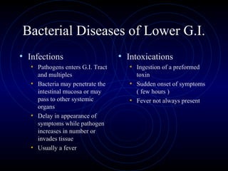 Bacterial Diseases of Lower G.I.
• Infections                       • Intoxications
   • Pathogens enters G.I. Tract      • Ingestion of a preformed
     and multiples                      toxin
   • Bacteria may penetrate the       • Sudden onset of symptoms
     intestinal mucosa or may           ( few hours )
     pass to other systemic           • Fever not always present
     organs
   • Delay in appearance of
     symptoms while pathogen
     increases in number or
     invades tissue
   • Usually a fever
 
