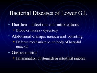 Bacterial Diseases of Lower G.I.
• Diarrhea – infections and intoxications
  • Blood or mucus - dysentery
• Abdominal cramps, nausea and vomiting
  • Defense mechanism to rid body of harmful
    material
• Gastroenteritis
  • Inflammation of stomach or intestinal mucosa
 
