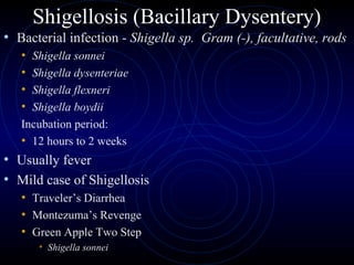 Shigellosis (Bacillary Dysentery)
• Bacterial infection - Shigella sp. Gram (-), facultative, rods
   • Shigella sonnei
   • Shigella dysenteriae
   • Shigella flexneri
   • Shigella boydii
   Incubation period:
   • 12 hours to 2 weeks
• Usually fever
• Mild case of Shigellosis
   • Traveler’s Diarrhea
   • Montezuma’s Revenge
   • Green Apple Two Step
       • Shigella sonnei
 
