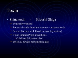Toxin
• Shiga toxin            -       Kiyoshi Shiga
  •   Unusually virulent
  •   Bacteria invade intestinal mucosa – produce toxin
  •   Severe diarrhea with blood in stool (dysentery)
  •   Toxin inhibits Protein Synthesis
       • Cells lining G.I. tract are shed
  • Up to 20 bowels movements a day
 