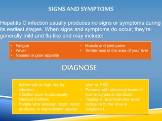 SIGNS AND SYMPTOMS 
Hepatitis C infection usually produces no signs or symptoms during 
its earliest stages. When signs and symptoms do occur, they're 
generally mild and flu-like and may include: 
• Fatigue 
• Fever 
• Nausea or poor appetite 
• Muscle and joint pains 
• Tenderness in the area of your liver 
• Individuals at high risk for 
infection. 
• Children born to chronically 
infected mothers 
• People who received blood, blood 
products, or transplanted organs 
prior to 1992 
• Persons with abnormal levels of 
liver enzymes in the blood 
• Testing is recommended when 
exposure to the virus is 
suspected. 
 
