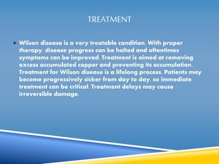 TREATMENT 
 Wilson disease is a very treatable condition. With proper 
therapy, disease progress can be halted and oftentimes 
symptoms can be improved. Treatment is aimed at removing 
excess accumulated copper and preventing its accumulation. 
Treatment for Wilson disease is a lifelong process. Patients may 
become progressively sicker from day to day, so immediate 
treatment can be critical. Treatment delays may cause 
irreversible damage. 
 