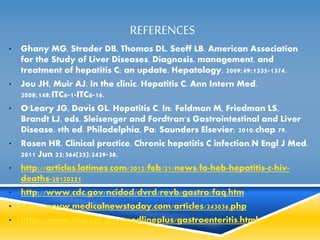 REFERENCES 
• Ghany MG, Strader DB, Thomas DL, Seeff LB. American Association 
for the Study of Liver Diseases. Diagnosis, management, and 
treatment of hepatitis C: an update. Hepatology. 2009;49:1335-1374. 
• Jou JH, Muir AJ. In the clinic. Hepatitis C. Ann Intern Med. 
2008;148:ITC6-1-ITC6-16. 
• O'Leary JG, Davis GL. Hepatitis C. In: Feldman M, Friedman LS, 
Brandt LJ, eds. Sleisenger and Fordtran's Gastrointestinal and Liver 
Disease. 9th ed. Philadelphia, Pa: Saunders Elsevier; 2010:chap 79. 
• Rosen HR. Clinical practice. Chronic hepatitis C infection.N Engl J Med. 
2011 Jun 23;364(25):2429-38. 
• http://articles.latimes.com/2012/feb/21/news/la-heb-hepatitis-c-hiv-deaths- 
20120221 
• http://www.cdc.gov/ncidod/dvrd/revb/gastro/faq.htm 
• http://www.medicalnewstoday.com/articles/243036.php 
• http://www.nlm.nih.gov/medlineplus/gastroenteritis.html 
