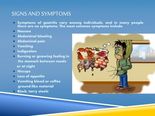 SIGNS AND SYMPTOMS 
 Symptoms of gastritis vary among individuals, and in many people 
there are no symptoms. The most common symptoms include: 
 Nausea 
 Abdominal bloating 
 Abdominal pain 
 Vomiting 
 Indigestion 
 Burning or gnawing feeling in 
the stomach between meals 
or at night 
 Hiccups 
 Loss of appetite 
 Vomiting blood or coffee 
ground-like material 
 Black, tarry stools 
 