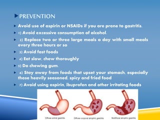 PREVENTION 
 Avoid use of aspirin or NSAIDs if you are prone to gastritis. 
 1) Avoid excessive consumption of alcohol. 
 2) Replace two or three large meals a day with small meals 
every three hours or so 
 3) Avoid fast foods 
 4) Eat slow, chew thoroughly 
 5) Do chewing gum. 
 6) Stay away from foods that upset your stomach, especially 
those heavily seasoned, spicy and fried food 
 7) Avoid using aspirin, ibuprofen and other irritating foods 
 