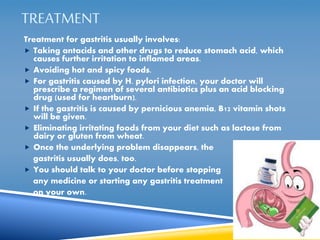 TREATMENT 
Treatment for gastritis usually involves: 
 Taking antacids and other drugs to reduce stomach acid, which 
causes further irritation to inflamed areas. 
 Avoiding hot and spicy foods. 
 For gastritis caused by H. pylori infection, your doctor will 
prescribe a regimen of several antibiotics plus an acid blocking 
drug (used for heartburn). 
 If the gastritis is caused by pernicious anemia, B12 vitamin shots 
will be given. 
 Eliminating irritating foods from your diet such as lactose from 
dairy or gluten from wheat. 
 Once the underlying problem disappears, the 
gastritis usually does, too. 
 You should talk to your doctor before stopping 
any medicine or starting any gastritis treatment 
on your own. 
 