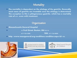  The mortality is dependent on the etiology of the gastritis. Generally, 
most cases of gastritis are treatable once the etiology is determined. 
The exception to this is phlegmonous gastritis, which has a mortality 
rate of 65%, even with treatment. 
 Massachusetts General Hospital 
 55 Fruit Street, Boston, MA 02114 
617-726-2000 TDD: 617-724-8800 
 http://www.massgeneral.org/conditions/condition.aspx?id=182 
 