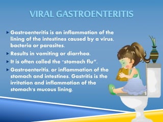  Gastroenteritis is an inflammation of the 
lining of the intestines caused by a virus, 
bacteria or parasites. 
Results in vomiting or diarrhea. 
 It is often called the "stomach flu“. 
 Gastroenteritis, or inflammation of the 
stomach and intestines. Gastritis is the 
irritation and inflammation of the 
stomach's mucous lining. 
 