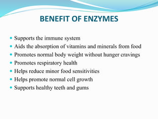 BENEFIT OF ENZYMES
 Supports the immune system
 Aids the absorption of vitamins and minerals from food
 Promotes normal body weight without hunger cravings
 Promotes respiratory health
 Helps reduce minor food sensitivities
 Helps promote normal cell growth
 Supports healthy teeth and gums
 