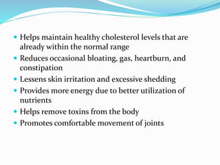  Helps maintain healthy cholesterol levels that are
already within the normal range
 Reduces occasional bloating, gas, heartburn, and
constipation
 Lessens skin irritation and excessive shedding
 Provides more energy due to better utilization of
nutrients
 Helps remove toxins from the body
 Promotes comfortable movement of joints
 