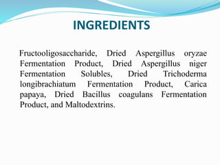 INGREDIENTS
Fructooligosaccharide, Dried Aspergillus oryzae
Fermentation Product, Dried Aspergillus niger
Fermentation Solubles, Dried Trichoderma
longibrachiatum Fermentation Product, Carica
papaya, Dried Bacillus coagulans Fermentation
Product, and Maltodextrins.
 