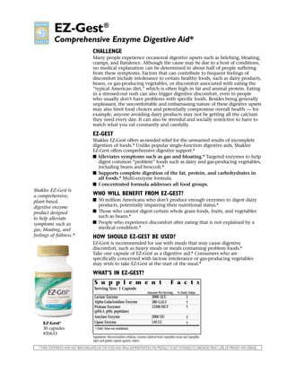 EZ-Gest ®
             Comprehensive Enzyme Digestive Aid*
                                        CHALLENGE
                                        Many people experience occasional digestive upsets such as belching, bloating,
                                        cramps, and flatulence. Although the cause may be due to a host of conditions,
                                        no medical explanation can be determined in about half of people suffering
                                        from these symptoms. Factors that can contribute to frequent feelings of
                                        discomfort include intolerance to certain healthy foods, such as dairy products,
                                        beans, or gas-producing vegetables, or discomfort associated with eating the
                                        “typical American diet,” which is often high in fat and animal protein. Eating
                                        in a stressed-out rush can also trigger digestive discomfort, even in people
                                        who usually don’t have problems with specific foods. Besides being generally
                                        unpleasant, the uncomfortable and embarrassing nature of these digestive upsets
                                        may also limit food choices and potentially compromise overall health — for
                                        example, anyone avoiding dairy products may not be getting all the calcium
                                        they need every day. It can also be stressful and socially restrictive to have to
                                        watch what you eat constantly and carefully.

                                        EZ-GEST
                                        Shaklee EZ-Gest offers as-needed relief for the unwanted results of incomplete
                                        digestion of foods.* Unlike popular single-function digestive aids, Shaklee
                                        EZ-Gest offers comprehensive digestive support.*
                                        I Alleviates symptoms such as gas and bloating.* Targeted enzymes to help
                                           digest common “problem” foods such as dairy and gas-producing vegetables,
                                           including beans and broccoli.*
                                        I Supports complete digestion of the fat, protein, and carbohydrates in
                                           all foods.* Multi-enzyme formula.
                                        I Concentrated formula addresses all food groups.
Shaklee EZ-Gest is
a comprehensive,                        WHO WILL BENEFIT FROM EZ-GEST?
plant based,                            I 50 million Americans who don’t produce enough enzymes to digest dairy
digestive enzyme                          products, potentially impairing their nutritional status.*
product designed                        I Those who cannot digest certain whole grain foods, fruits, and vegetables
to help alleviate                         such as beans.*
symptoms such as                        I People who experience discomfort after eating that is not explained by a
gas, bloating, and                        medical condition.*
feelings of fullness.*                  HOW SHOULD EZ-GEST BE USED?
                                        EZ-Gest is recommended for use with meals that may cause digestive
                                        discomfort, such as heavy meals or meals containing problem foods.*
                                        Take one capsule of EZ-Gest as a digestive aid.* Consumers who are
                                        specifically concerned with lactose intolerance or gas-producing vegetables
                                        may wish to take EZ-Gest at the start of the meal.*

                                        WHAT’S IN EZ-GEST?
                                          S u p p l e m e n t                                                  F a c t s
                                          Serving Size: 1 Capsule
                                                                                          Amount Per Serving          % Daily Value
                                          Lactase Enzyme                                      3000 ALU                        †
                                          Alpha-Galactosidase Enzyme                          380 GALU                        †
                                          Protease Enzymes                                    12500 HUT                       †
                                          (pH4.5, pH6, peptidase)
                                          Amylase Enzyme                                      2000 DU                         †
     EZ-Gest    ®                         Lipase Enzyme                                       150 LU                          †
     30 capsules                          † Daily Value not established.
     #20633
                                         Ingredients: Microcrystalline cellulose, enzymes (derived from Aspergillus oryzae and Aspergillus
                                         niger) and gelatin capsule (gelatin, water).

  * THESE STATEMENTS HAVE NOT BEEN EVALUATED BY THE FOOD AND DRUG ADMINISTRATION.THIS PRODUCT IS NOT INTENDED TO DIAGNOSE,TREAT, CURE, OR PREVENT ANY DISEASE.
 