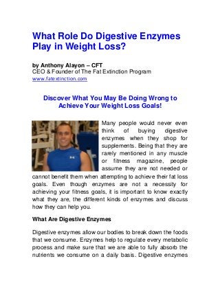 What Role Do Digestive Enzymes
Play in Weight Loss?
by Anthony Alayon – CFT
CEO & Founder of The Fat Extinction Program
www.fatextinction.com
Discover What You May Be Doing Wrong to
Achieve Your Weight Loss Goals!
Many people would never even
think of buying digestive
enzymes when they shop for
supplements. Being that they are
rarely mentioned in any muscle
or fitness magazine, people
assume they are not needed or
cannot benefit them when attempting to achieve their fat loss
goals. Even though enzymes are not a necessity for
achieving your fitness goals, it is important to know exactly
what they are, the different kinds of enzymes and discuss
how they can help you.
What Are Digestive Enzymes
Digestive enzymes allow our bodies to break down the foods
that we consume. Enzymes help to regulate every metabolic
process and make sure that we are able to fully absorb the
nutrients we consume on a daily basis. Digestive enzymes
 