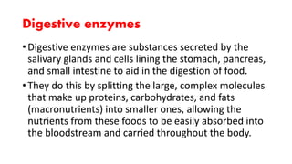 Digestive enzymes
• Digestive enzymes are substances secreted by the
salivary glands and cells lining the stomach, pancreas,
and small intestine to aid in the digestion of food.
• They do this by splitting the large, complex molecules
that make up proteins, carbohydrates, and fats
(macronutrients) into smaller ones, allowing the
nutrients from these foods to be easily absorbed into
the bloodstream and carried throughout the body.
 
