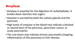 Amylase
• Amylase is essential for the digestion of carbohydrates. It
breaks down starches into sugars.
• Amylase is secreted by both the salivary glands and the
pancreas.
• High levels of amylase in the blood may indicate a blocked
or injured duct of the pancreas, pancreatic cancer, or
acute pancreatitis
• The Low levels may indicate chronic pancreatitis (ongoing
inflammation of the pancreas) or liver disease.
 