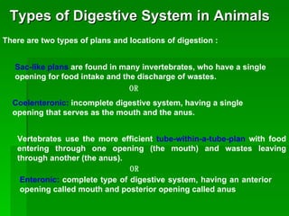 Types of Digestive System in Animals There are two types of plans and locations of digestion : Sac-like plans  are found in many invertebrates, who have a single opening for food intake and the discharge of wastes.   Coelenteronic:  incomplete digestive system, having a single opening that serves as the mouth and the anus. OR Vertebrates use the more efficient  tube-within-a-tube-plan  with food entering through one opening (the mouth) and wastes leaving through another (the anus). OR Enteronic:  complete type of digestive system, having an anterior opening called mouth and posterior opening called anus 