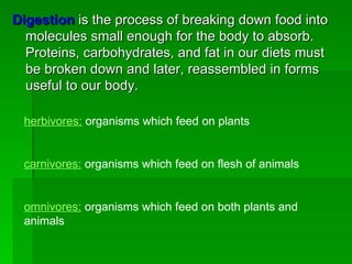 Digestion  is the process of breaking down food into molecules small enough for the body to absorb. Proteins, carbohydrates, and fat in our diets must be broken down and later, reassembled in forms useful to our body. herbivores:  organisms which feed on plants carnivores:  organisms which feed on flesh of animals omnivores:  organisms which feed on both plants and animals 