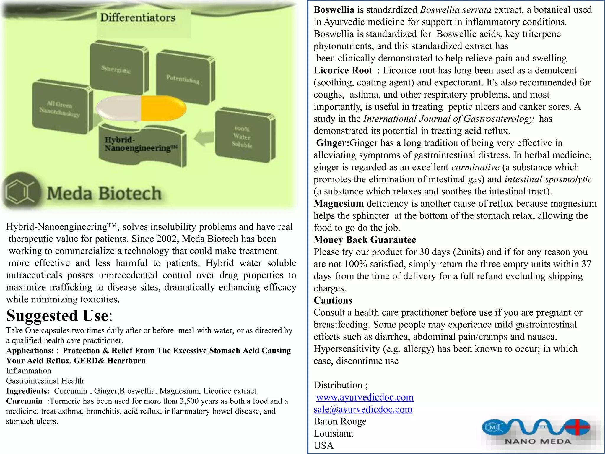 Hybrid-Nanoengineering™, solves insolubility problems and have real
therapeutic value for patients. Since 2002, Meda Biotech has been
working to commercialize a technology that could make treatment
more effective and less harmful to patients. Hybrid water soluble
nutraceuticals posses unprecedented control over drug properties to
maximize trafficking to disease sites, dramatically enhancing efficacy
while minimizing toxicities.
Suggested Use:
Take One capsules two times daily after or before meal with water, or as directed by
a qualified health care practitioner.
Applications: : Protection & Relief From The Excessive Stomach Acid Causing
Your Acid Reflux, GERD& Heartburn
Inflammation
Gastrointestinal Health
Ingredients: Curcumin , Ginger,B oswellia, Magnesium, Licorice extract
Curcumin :Turmeric has been used for more than 3,500 years as both a food and a
medicine. treat asthma, bronchitis, acid reflux, inflammatory bowel disease, and
stomach ulcers.
Boswellia is standardized Boswellia serrata extract, a botanical used
in Ayurvedic medicine for support in inflammatory conditions.
Boswellia is standardized for Boswellic acids, key triterpene
phytonutrients, and this standardized extract has
been clinically demonstrated to help relieve pain and swelling
Licorice Root : Licorice root has long been used as a demulcent
(soothing, coating agent) and expectorant. It's also recommended for
coughs, asthma, and other respiratory problems, and most
importantly, is useful in treating peptic ulcers and canker sores. A
study in the International Journal of Gastroenterology has
demonstrated its potential in treating acid reflux.
Ginger:Ginger has a long tradition of being very effective in
alleviating symptoms of gastrointestinal distress. In herbal medicine,
ginger is regarded as an excellent carminative (a substance which
promotes the elimination of intestinal gas) and intestinal spasmolytic
(a substance which relaxes and soothes the intestinal tract).
Magnesium deficiency is another cause of reflux because magnesium
helps the sphincter at the bottom of the stomach relax, allowing the
food to go do the job.
Money Back Guarantee
Please try our product for 30 days (2units) and if for any reason you
are not 100% satisfied, simply return the three empty units within 37
days from the time of delivery for a full refund excluding shipping
charges.
Cautions
Consult a health care practitioner before use if you are pregnant or
breastfeeding. Some people may experience mild gastrointestinal
effects such as diarrhea, abdominal pain/cramps and nausea.
Hypersensitivity (e.g. allergy) has been known to occur; in which
case, discontinue use
Distribution ;
www.ayurvedicdoc.com
sale@ayurvedicdoc.com
Baton Rouge
Louisiana
USA
 