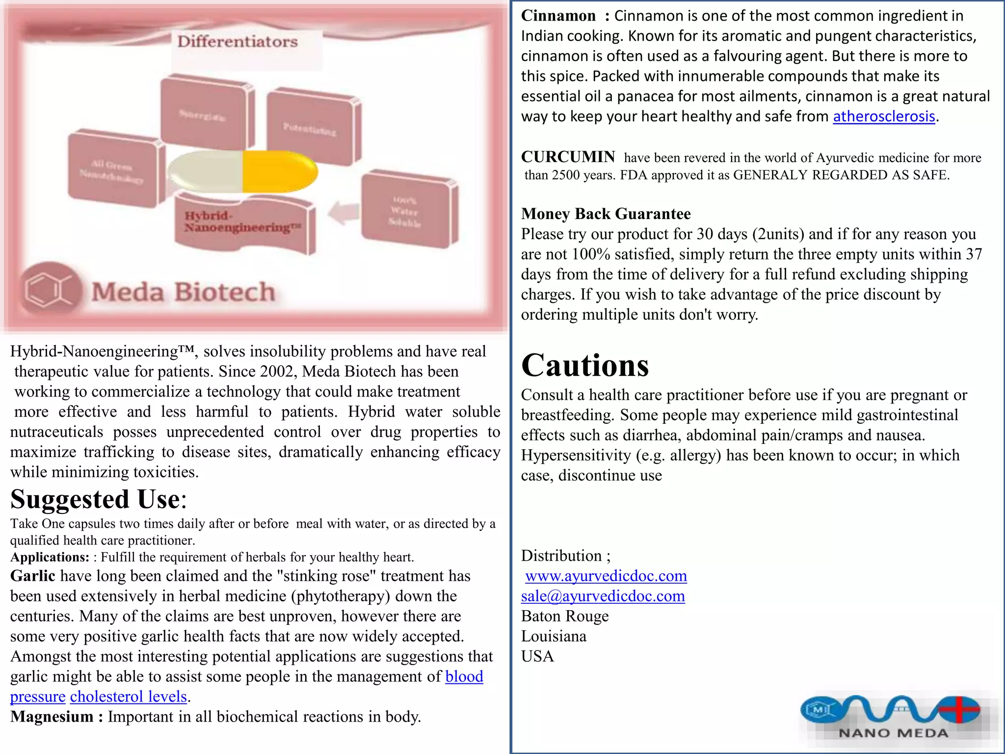 Hybrid-Nanoengineering™, solves insolubility problems and have real
therapeutic value for patients. Since 2002, Meda Biotech has been
working to commercialize a technology that could make treatment
more effective and less harmful to patients. Hybrid water soluble
nutraceuticals posses unprecedented control over drug properties to
maximize trafficking to disease sites, dramatically enhancing efficacy
while minimizing toxicities.
Suggested Use:
Take One capsules two times daily after or before meal with water, or as directed by a
qualified health care practitioner.
Applications: : Fulfill the requirement of herbals for your healthy heart.
Garlic have long been claimed and the "stinking rose" treatment has
been used extensively in herbal medicine (phytotherapy) down the
centuries. Many of the claims are best unproven, however there are
some very positive garlic health facts that are now widely accepted.
Amongst the most interesting potential applications are suggestions that
garlic might be able to assist some people in the management of blood
pressure cholesterol levels.
Magnesium : Important in all biochemical reactions in body.
Cinnamon : Cinnamon is one of the most common ingredient in
Indian cooking. Known for its aromatic and pungent characteristics,
cinnamon is often used as a falvouring agent. But there is more to
this spice. Packed with innumerable compounds that make its
essential oil a panacea for most ailments, cinnamon is a great natural
way to keep your heart healthy and safe from atherosclerosis.
CURCUMIN have been revered in the world of Ayurvedic medicine for more
than 2500 years. FDA approved it as GENERALY REGARDED AS SAFE.
Money Back Guarantee
Please try our product for 30 days (2units) and if for any reason you
are not 100% satisfied, simply return the three empty units within 37
days from the time of delivery for a full refund excluding shipping
charges. If you wish to take advantage of the price discount by
ordering multiple units don't worry.
Cautions
Consult a health care practitioner before use if you are pregnant or
breastfeeding. Some people may experience mild gastrointestinal
effects such as diarrhea, abdominal pain/cramps and nausea.
Hypersensitivity (e.g. allergy) has been known to occur; in which
case, discontinue use
Distribution ;
www.ayurvedicdoc.com
sale@ayurvedicdoc.com
Baton Rouge
Louisiana
USA
 