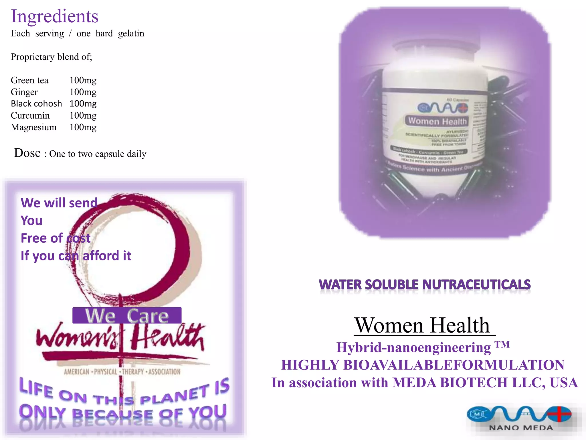Ingredients
Each serving / one hard gelatin
Proprietary blend of;
Green tea 100mg
Ginger 100mg
Black cohosh 100mg
Curcumin 100mg
Magnesium 100mg
Dose : One to two capsule daily
Women Health
Hybrid-nanoengineering TM
HIGHLY BIOAVAILABLEFORMULATION
In association with MEDA BIOTECH LLC, USA
We will send
You
Free of cost
If you can afford it
 